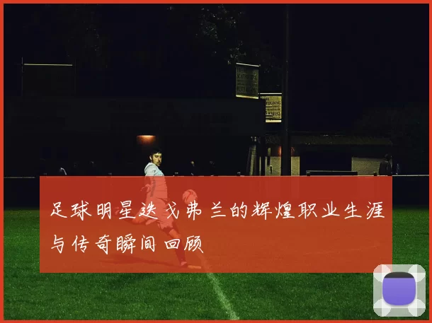 足球明星迭戈弗兰的辉煌职业生涯与传奇瞬间回顾
