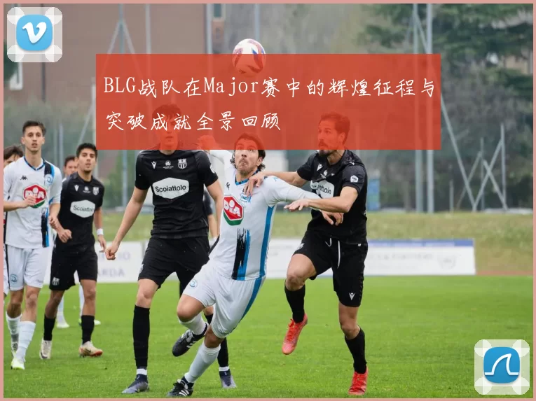 BLG战队在Major赛中的辉煌征程与突破成就全景回顾