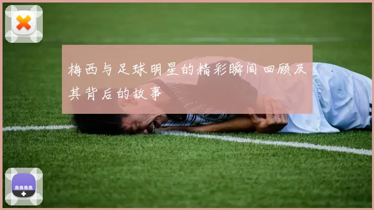 梅西与足球明星的精彩瞬间回顾及其背后的故事