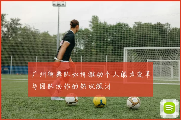 广州街舞队如何推动个人能力变革与团队协作的热议探讨