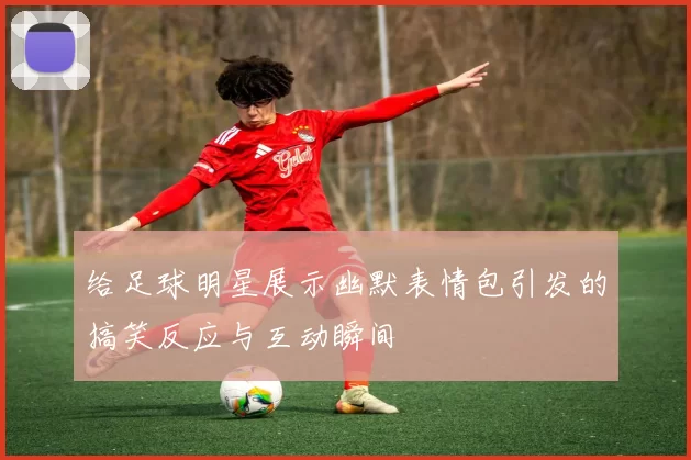 给足球明星展示幽默表情包引发的搞笑反应与互动瞬间