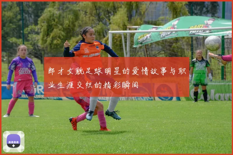郎才女貌足球明星的爱情故事与职业生涯交织的精彩瞬间