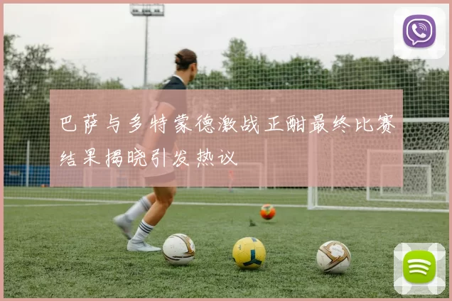 巴萨与多特蒙德激战正酣最终比赛结果揭晓引发热议