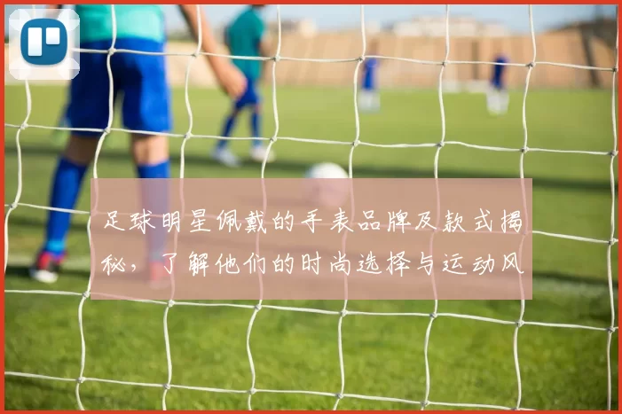 足球明星佩戴的手表品牌及款式揭秘，了解他们的时尚选择与运动风格