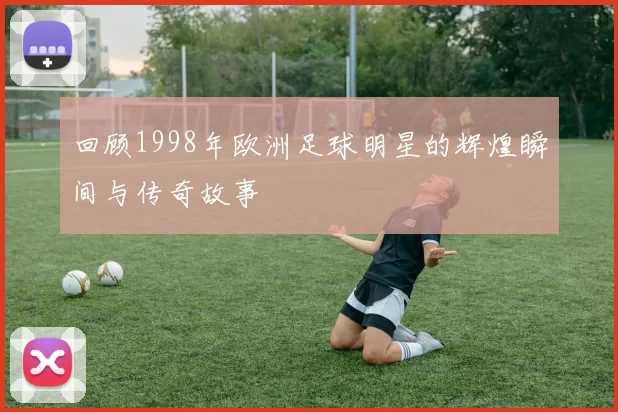回顾1998年欧洲足球明星的辉煌瞬间与传奇故事