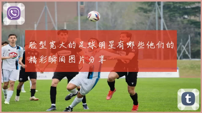 脸型宽大的足球明星有哪些他们的精彩瞬间图片分享