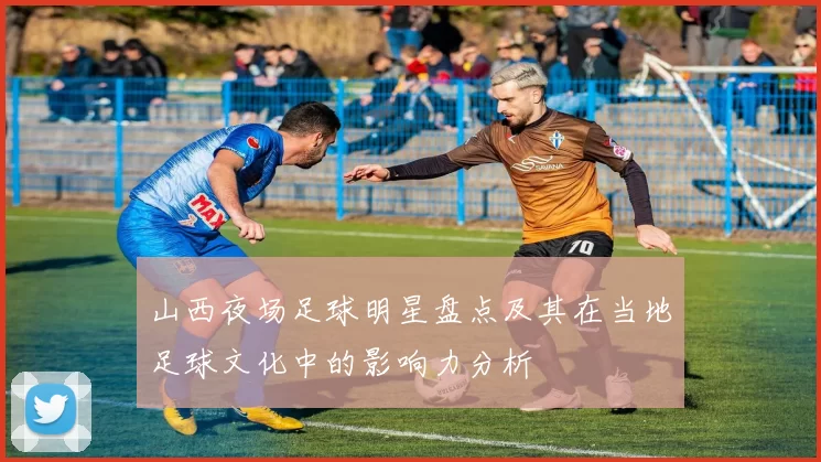 山西夜场足球明星盘点及其在当地足球文化中的影响力分析