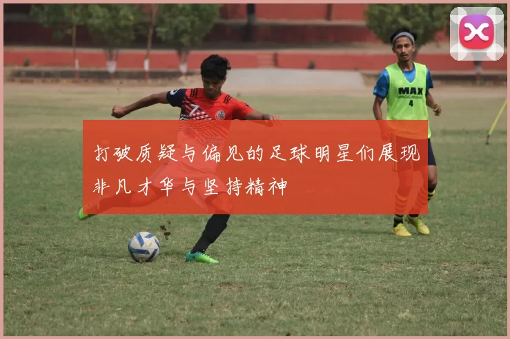 打破质疑与偏见的足球明星们展现非凡才华与坚持精神