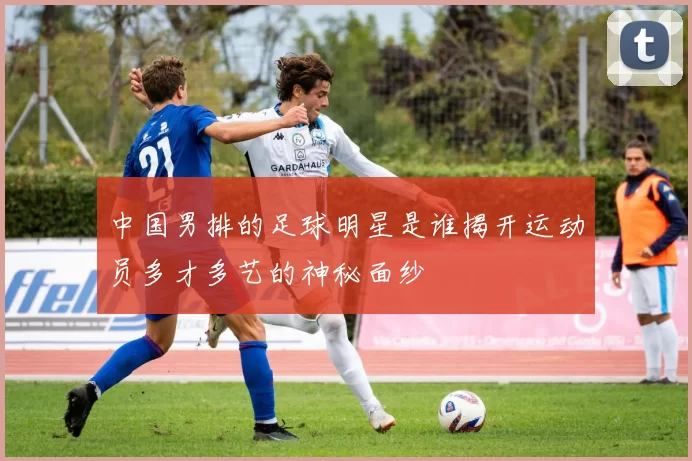 中国男排的足球明星是谁揭开运动员多才多艺的神秘面纱