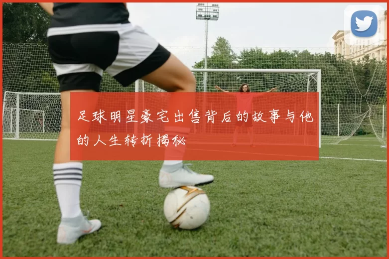 足球明星豪宅出售背后的故事与他的人生转折揭秘