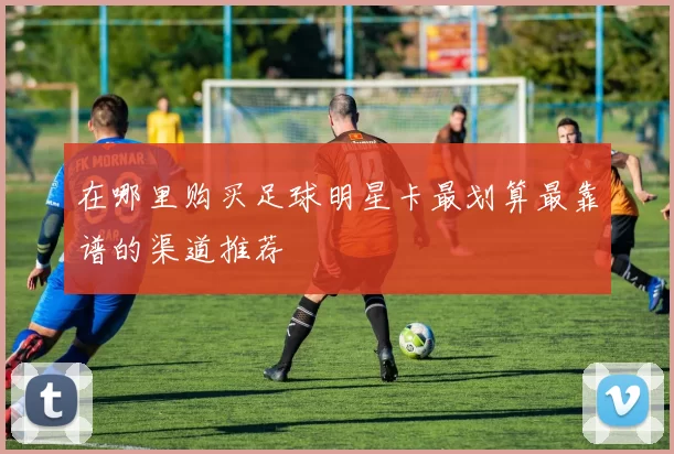 在哪里购买足球明星卡最划算最靠谱的渠道推荐