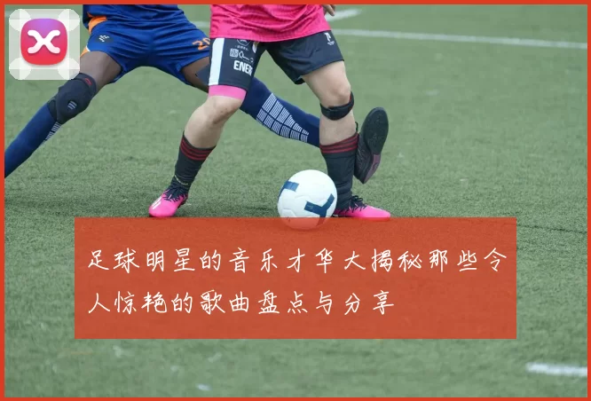 足球明星的音乐才华大揭秘那些令人惊艳的歌曲盘点与分享