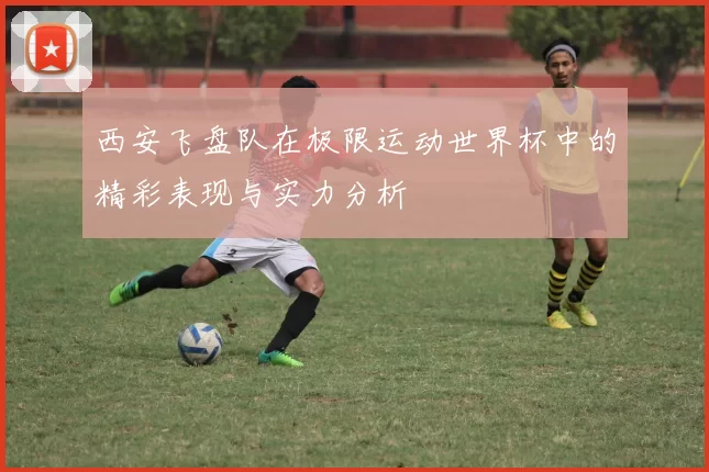 西安飞盘队在极限运动世界杯中的精彩表现与实力分析