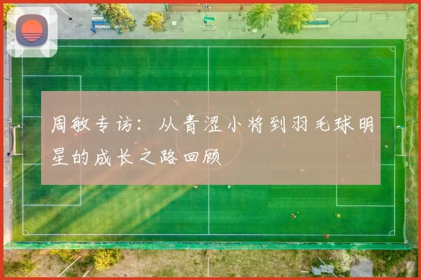 周敏专访：从青涩小将到羽毛球明星的成长之路回顾