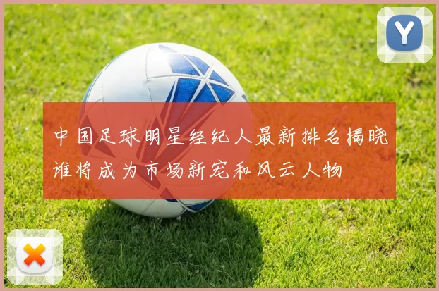 中国足球明星经纪人最新排名揭晓谁将成为市场新宠和风云人物