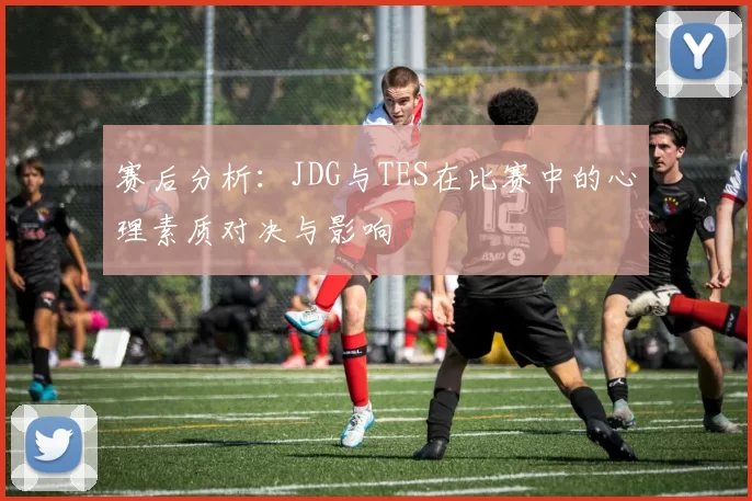 赛后分析：JDG与TES在比赛中的心理素质对决与影响