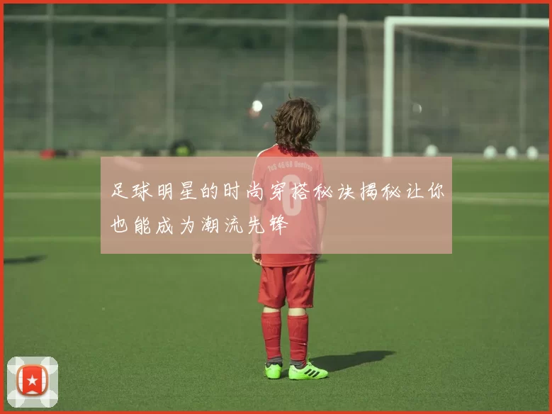 足球明星的时尚穿搭秘诀揭秘让你也能成为潮流先锋