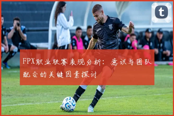 FPX职业联赛表现分析：意识与团队配合的关键因素探讨