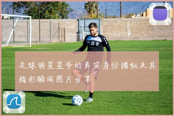 足球明星星爷的真实身份揭秘及其精彩瞬间图片分享