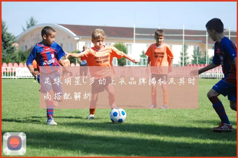 足球明星C罗的上衣品牌揭秘及其时尚搭配解析